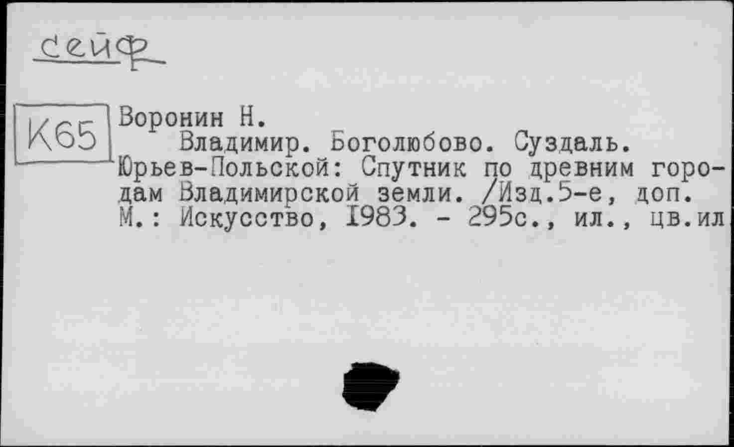 ﻿
К65
Воронин Н.
Владимир. Боголюбове. Суздаль. Юрьев-Польской: Спутник по древним городам Владимирской земли. /Изд.5-е, доп. М.: Искусство, 1983. - 295с., ил., цв.ил